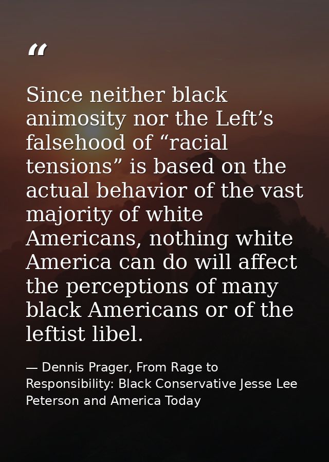 Since neither black animosity nor the Left’s falsehood of “racial tensions” is based on the actual behavior of the vast  — Dennis Prager, From Rage to Responsibility: Black Conservative Jesse Lee Peterson and America Today