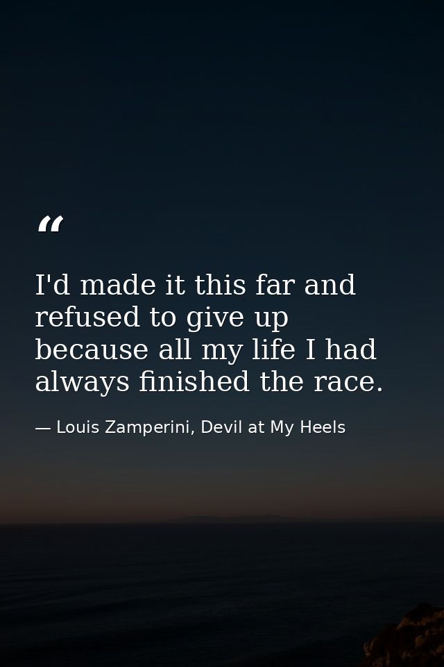 I'd made it this far and refused to give up because all my life I had always finished the race. — Louis Zamperini, Devil at My Heels