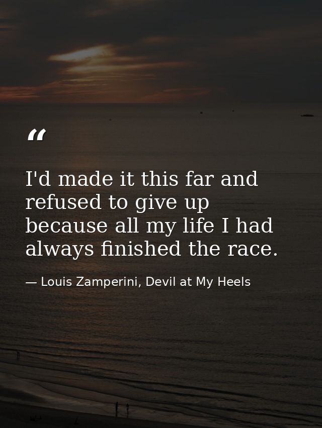I'd made it this far and refused to give up because all my life I had always finished the race. — Louis Zamperini, Devil at My Heels