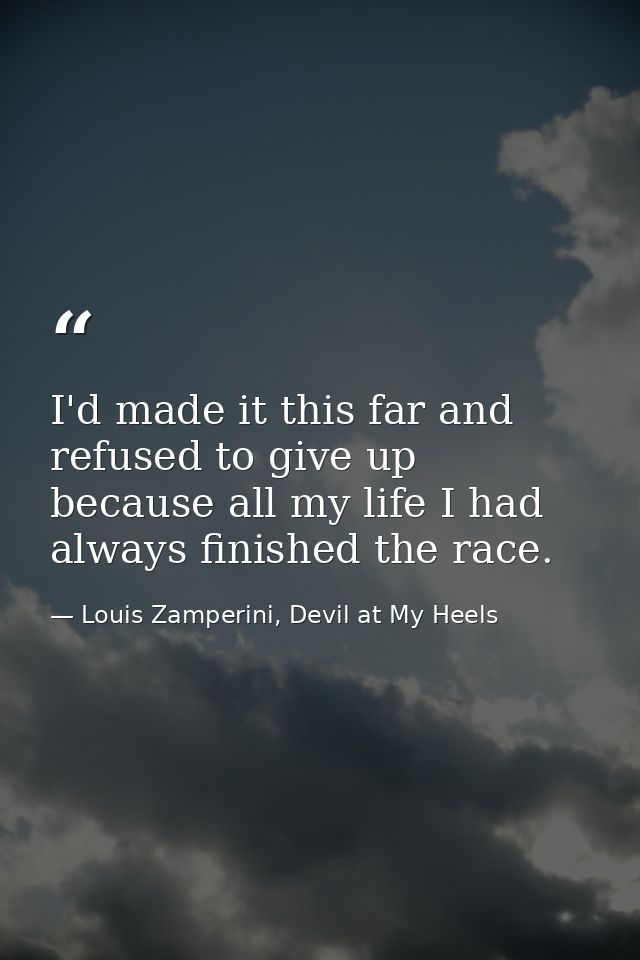 I'd made it this far and refused to give up because all my life I had always finished the race. — Louis Zamperini, Devil at My Heels