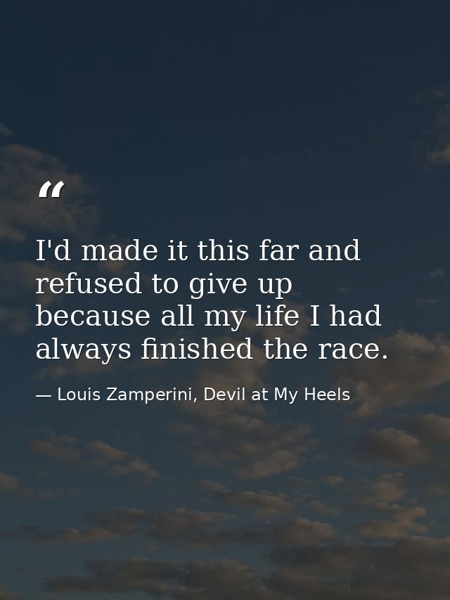 I'd made it this far and refused to give up because all my life I had always finished the race. — Louis Zamperini, Devil at My Heels