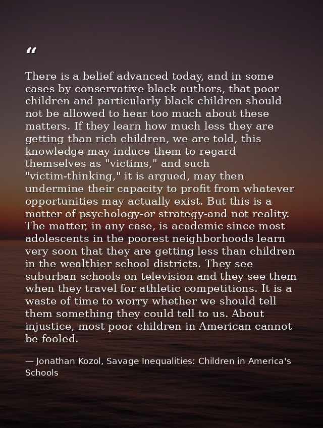 There is a belief advanced today, and in some cases by conservative black authors, that poor children and particularly b — Jonathan Kozol, Savage Inequalities: Children in America's Schools