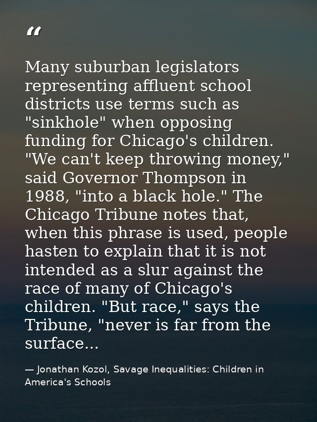 Many suburban legislators representing affluent school districts use terms such as "sinkhole" when opposing funding for  — Jonathan Kozol, Savage Inequalities: Children in America's Schools
