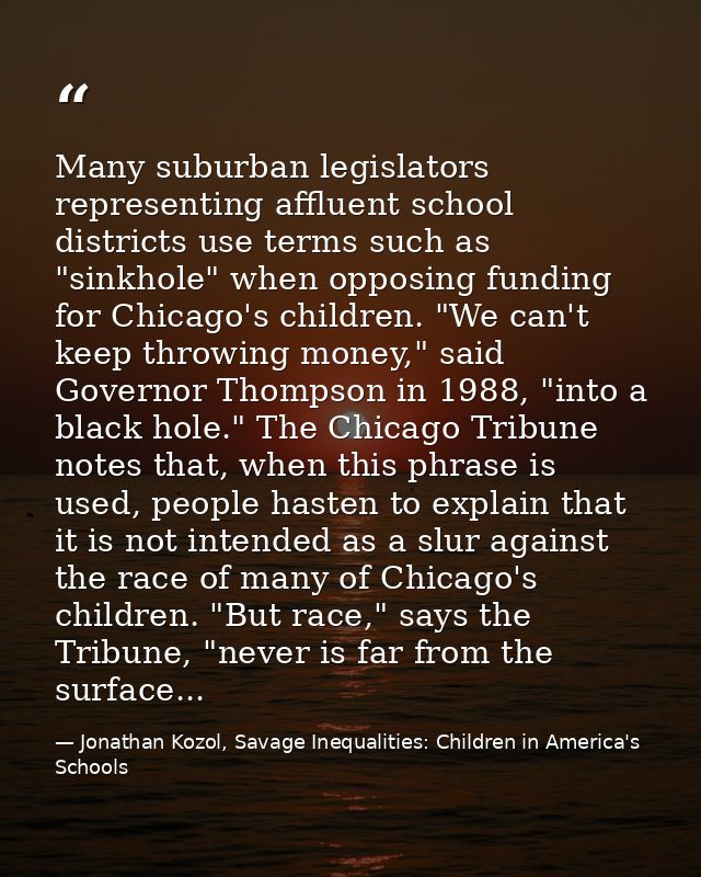 Many suburban legislators representing affluent school districts use terms such as "sinkhole" when opposing funding for  — Jonathan Kozol, Savage Inequalities: Children in America's Schools