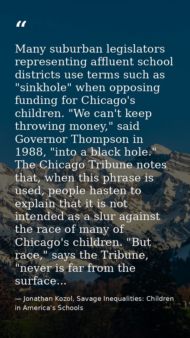 Many suburban legislators representing affluent school districts use terms such as "sinkhole" when opposing funding for  — Jonathan Kozol, Savage Inequalities: Children in America's Schools
