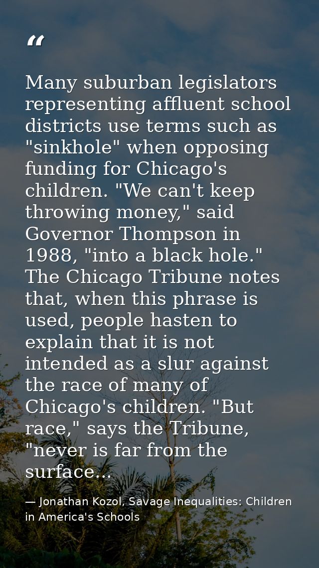 Many suburban legislators representing affluent school districts use terms such as "sinkhole" when opposing funding for  — Jonathan Kozol, Savage Inequalities: Children in America's Schools