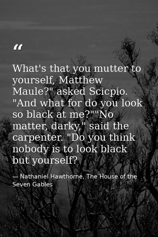 What's that you mutter to yourself, Matthew Maule?" asked Scicpio. "And what for do you look so black at me?""No matter, — Nathaniel Hawthorne, The House of the Seven Gables