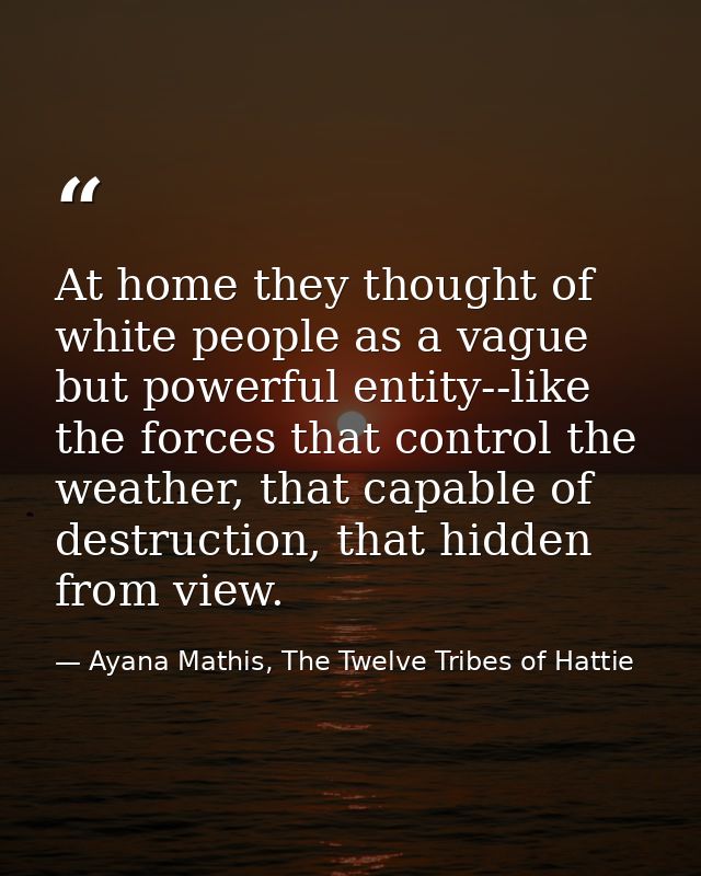 At home they thought of white people as a vague but powerful entity--like the forces that control the weather, that capa — Ayana Mathis, The Twelve Tribes of Hattie