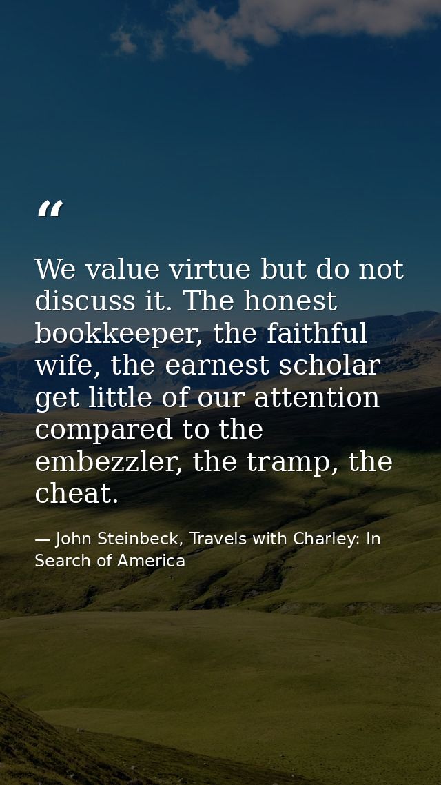 We value virtue but do not discuss it. The honest bookkeeper, the faithful wife, the earnest scholar get little of our a — John Steinbeck, Travels with Charley: In Search of America