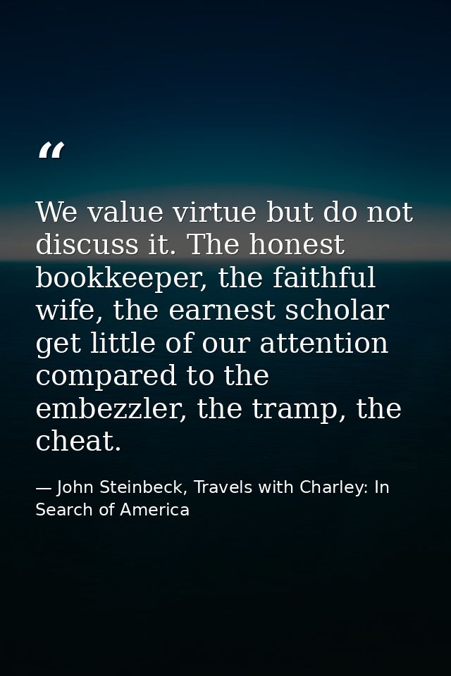 We value virtue but do not discuss it. The honest bookkeeper, the faithful wife, the earnest scholar get little of our a — John Steinbeck, Travels with Charley: In Search of America