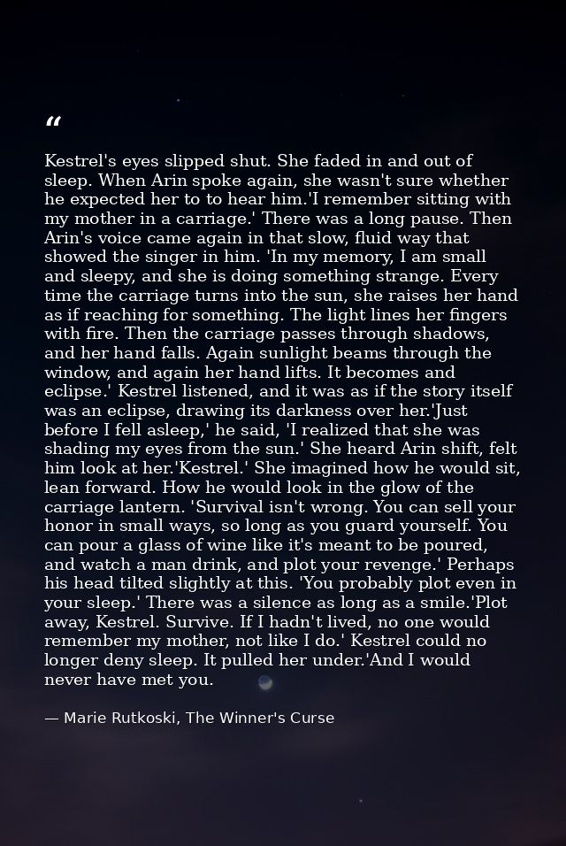 Kestrel's eyes slipped shut. She faded in and out of sleep. When Arin spoke again, she wasn't sure whether he expected h — Marie Rutkoski, The Winner's Curse