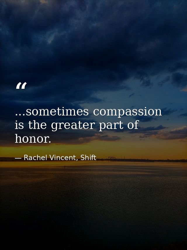 ...sometimes compassion is the greater part of honor. — Rachel Vincent, Shift