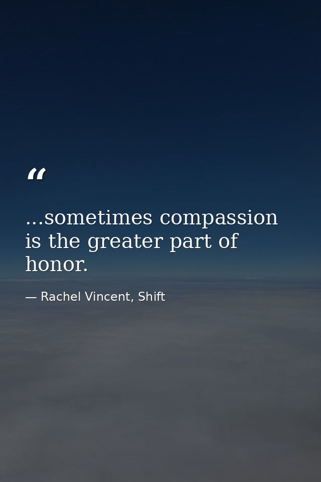 ...sometimes compassion is the greater part of honor. — Rachel Vincent, Shift