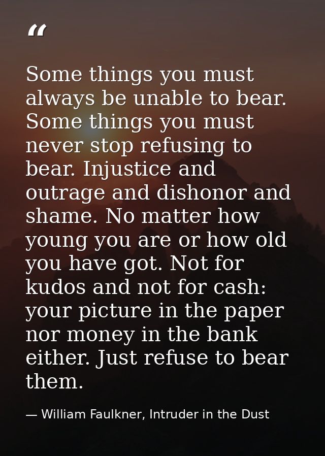 Some things you must always be unable to bear. Some things you must never stop refusing to bear. Injustice and outrage a — William Faulkner, Intruder in the Dust