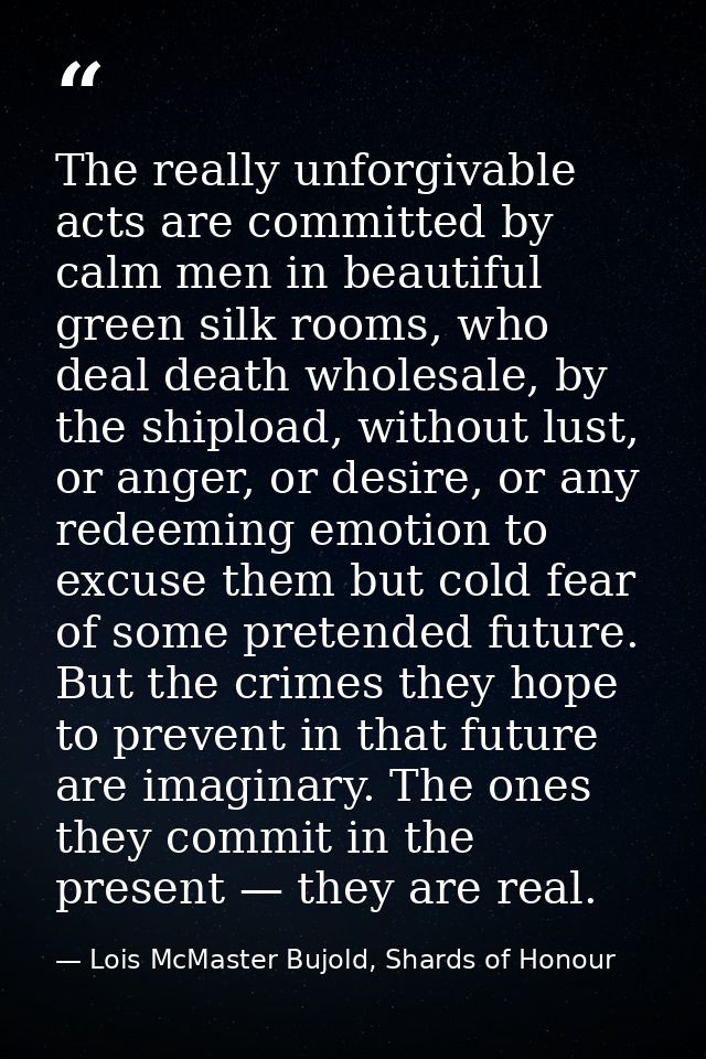 The really unforgivable acts are committed by calm men in beautiful green silk rooms, who deal death wholesale, by the s — Lois McMaster Bujold, Shards of Honour