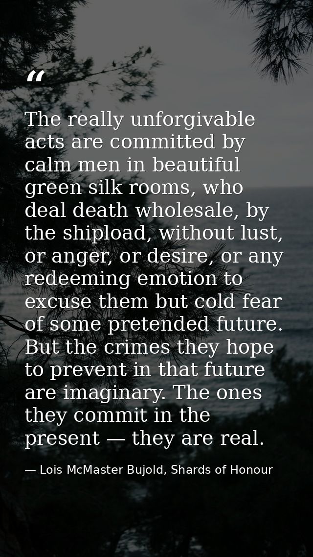 The really unforgivable acts are committed by calm men in beautiful green silk rooms, who deal death wholesale, by the s — Lois McMaster Bujold, Shards of Honour