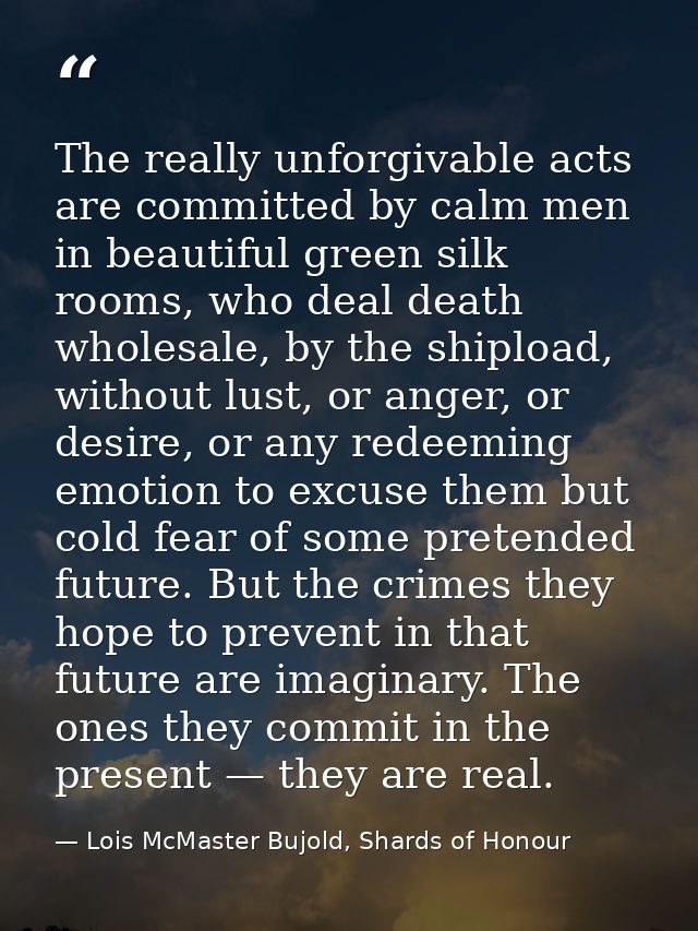 The really unforgivable acts are committed by calm men in beautiful green silk rooms, who deal death wholesale, by the s — Lois McMaster Bujold, Shards of Honour