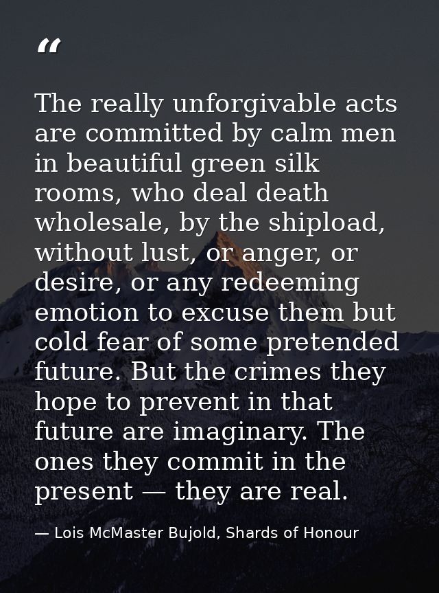 The really unforgivable acts are committed by calm men in beautiful green silk rooms, who deal death wholesale, by the s — Lois McMaster Bujold, Shards of Honour