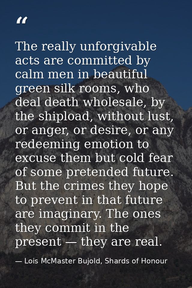 The really unforgivable acts are committed by calm men in beautiful green silk rooms, who deal death wholesale, by the s — Lois McMaster Bujold, Shards of Honour