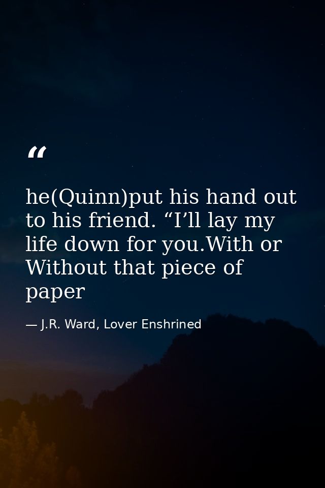 he(Quinn)put his hand out to his friend. “I’ll lay my life down for you.With or Without that piece of paper — J.R. Ward, Lover Enshrined