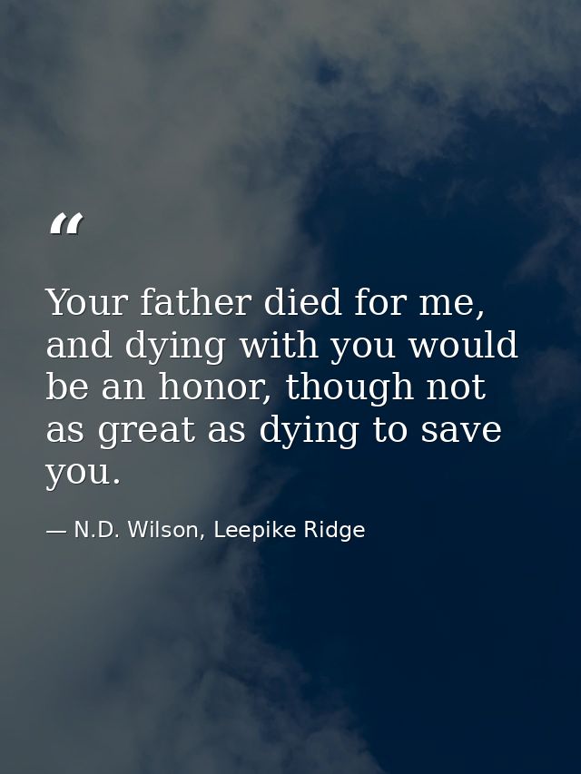 Your father died for me, and dying with you would be an honor, though not as great as dying to save you. — N.D. Wilson, Leepike Ridge