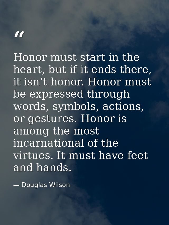 Honor must start in the heart, but if it ends there, it isn’t honor. Honor must be expressed through words, symbols, act — Douglas Wilson