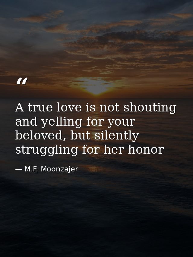 A true love is not shouting and yelling for your beloved, but silently struggling for her honor — M.F. Moonzajer