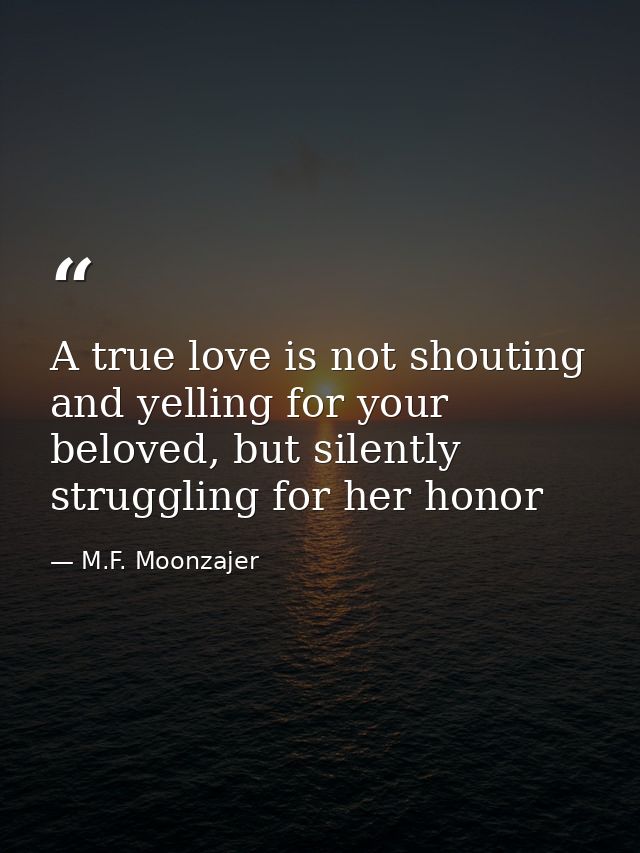A true love is not shouting and yelling for your beloved, but silently struggling for her honor — M.F. Moonzajer