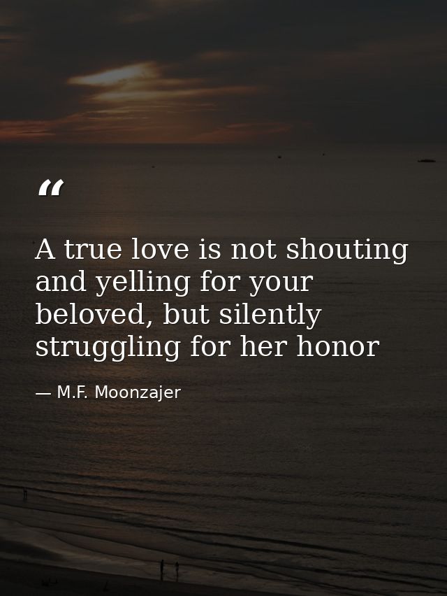 A true love is not shouting and yelling for your beloved, but silently struggling for her honor — M.F. Moonzajer