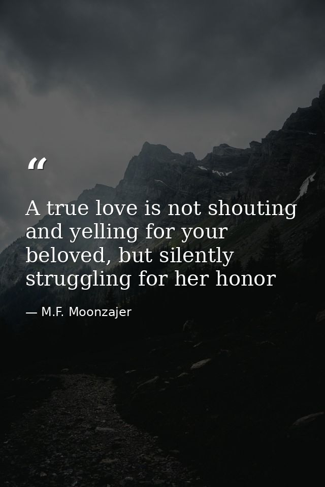 A true love is not shouting and yelling for your beloved, but silently struggling for her honor — M.F. Moonzajer