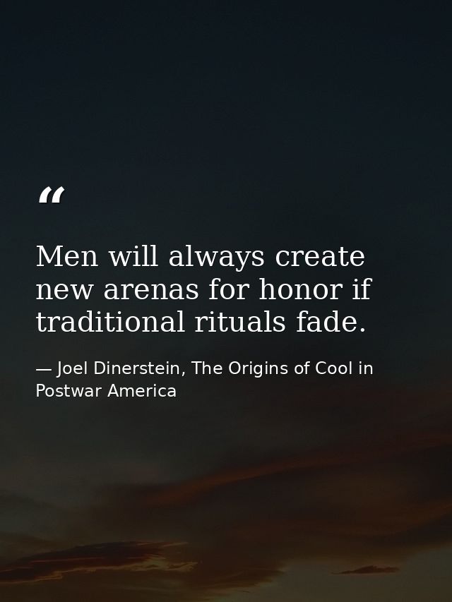 Men will always create new arenas for honor if traditional rituals fade. — Joel Dinerstein, The Origins of Cool in Postwar America