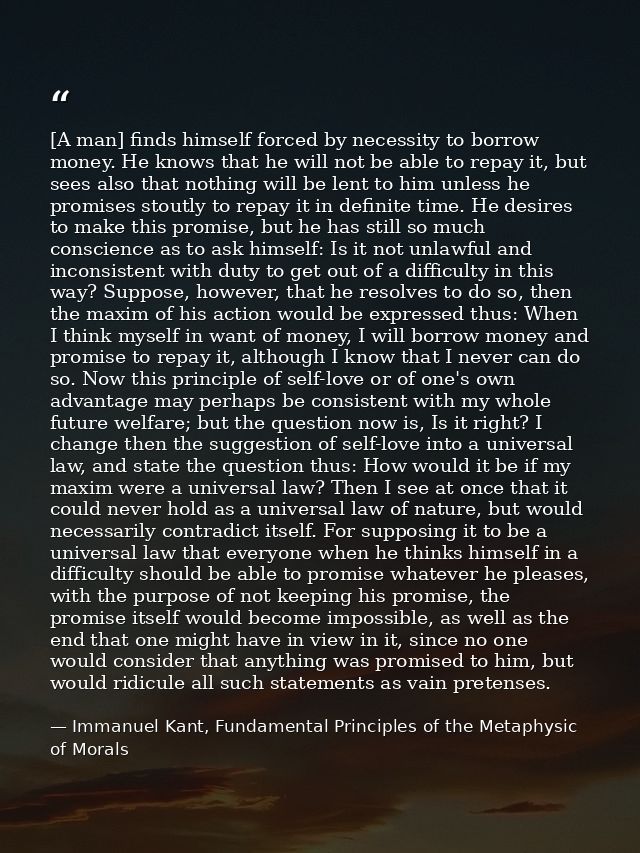 [A man] finds himself forced by necessity to borrow money. He knows that he will not be able to repay it, but sees also  — Immanuel Kant, Fundamental Principles of the Metaphysic of Morals