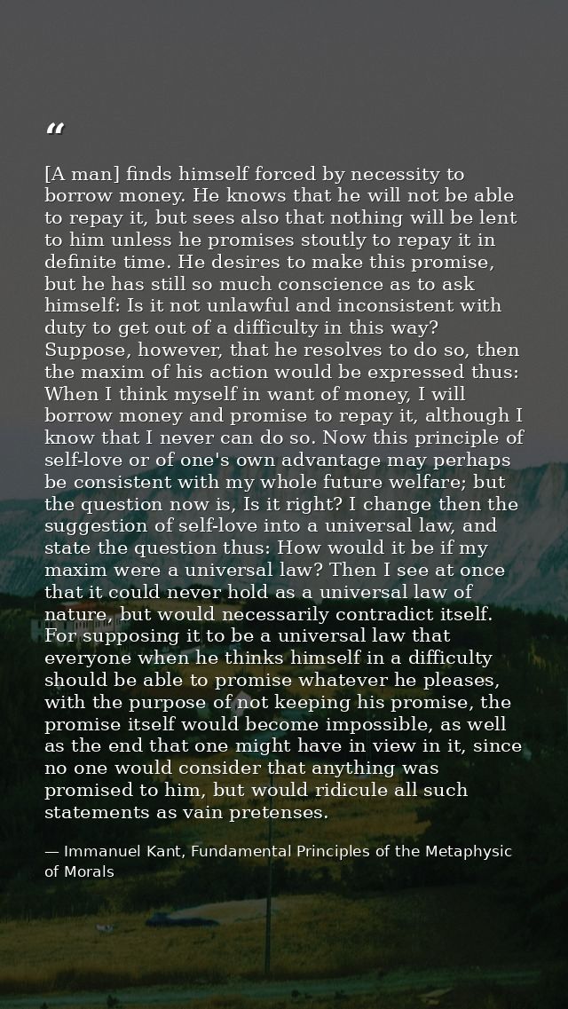 [A man] finds himself forced by necessity to borrow money. He knows that he will not be able to repay it, but sees also  — Immanuel Kant, Fundamental Principles of the Metaphysic of Morals