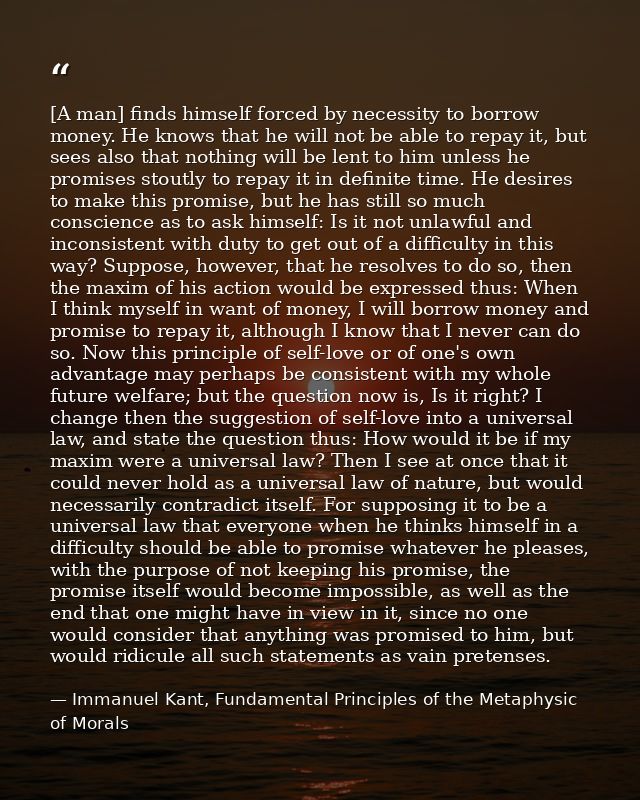 [A man] finds himself forced by necessity to borrow money. He knows that he will not be able to repay it, but sees also  — Immanuel Kant, Fundamental Principles of the Metaphysic of Morals