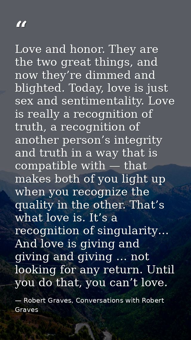Love and honor. They are the two great things, and now they’re dimmed and blighted. Today, love is just sex and sentimen — Robert Graves, Conversations with Robert Graves