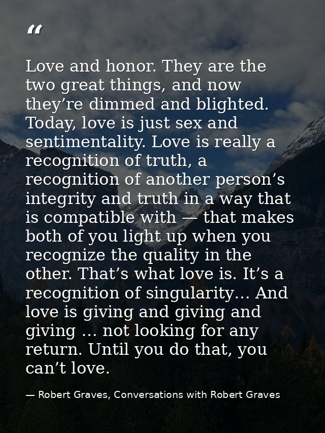 Love and honor. They are the two great things, and now they’re dimmed and blighted. Today, love is just sex and sentimen — Robert Graves, Conversations with Robert Graves
