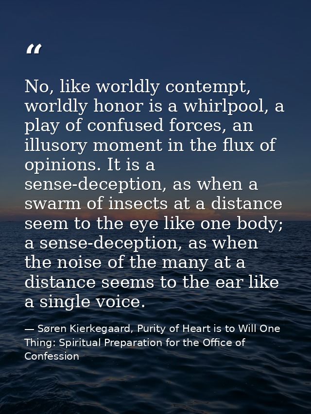 No, like worldly contempt, worldly honor is a whirlpool, a play of confused forces, an illusory moment in the flux of op — Søren Kierkegaard, Purity of Heart is to Will One Thing: Spiritual Preparation for the Office of Confession