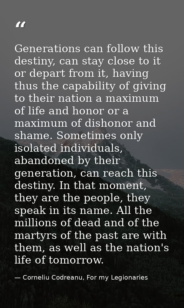 Generations can follow this destiny, can stay close to it or depart from it, having thus the capability of giving to the — Corneliu Codreanu, For my Legionaries