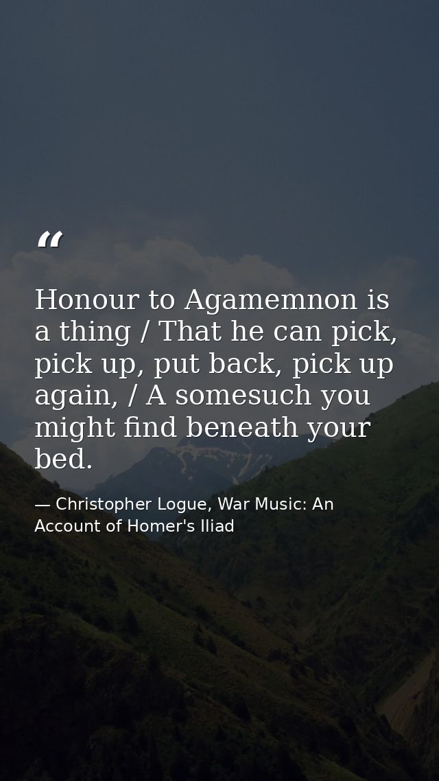Honour to Agamemnon is a thing / That he can pick, pick up, put back, pick up again, / A somesuch you might find beneath — Christopher Logue, War Music: An Account of Homer's Iliad