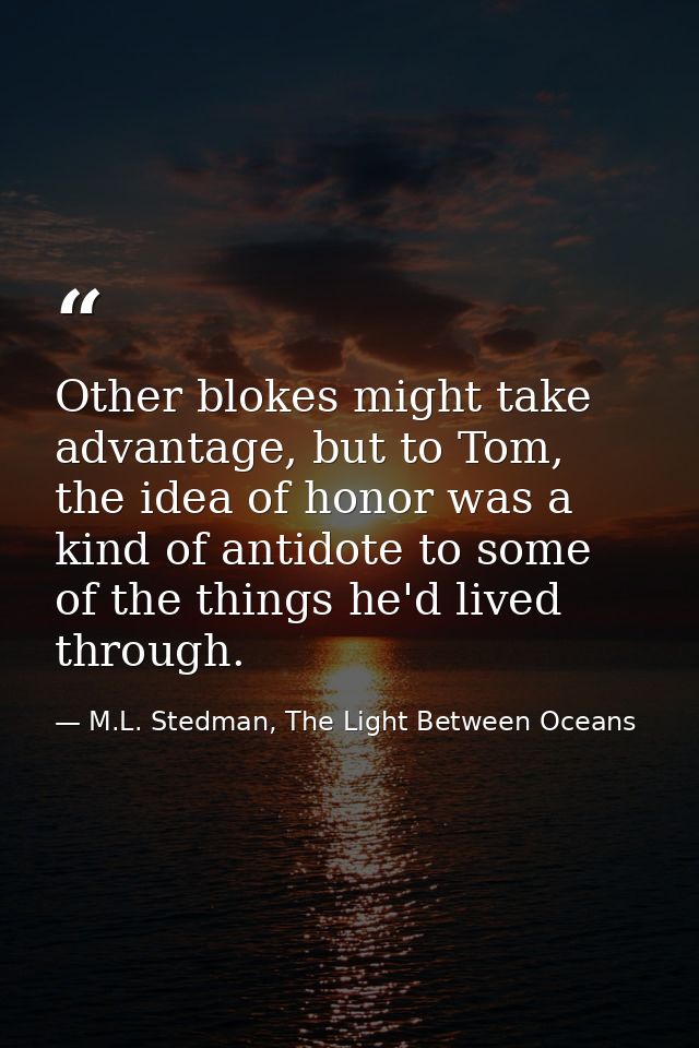 Other blokes might take advantage, but to Tom, the idea of honor was a kind of antidote to some of the things he'd lived — M.L. Stedman, The Light Between Oceans