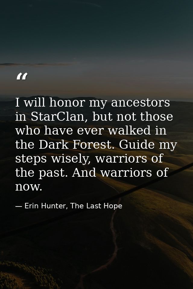 I will honor my ancestors in StarClan, but not those who have ever walked in the Dark Forest. Guide my steps wisely, war — Erin Hunter, The Last Hope