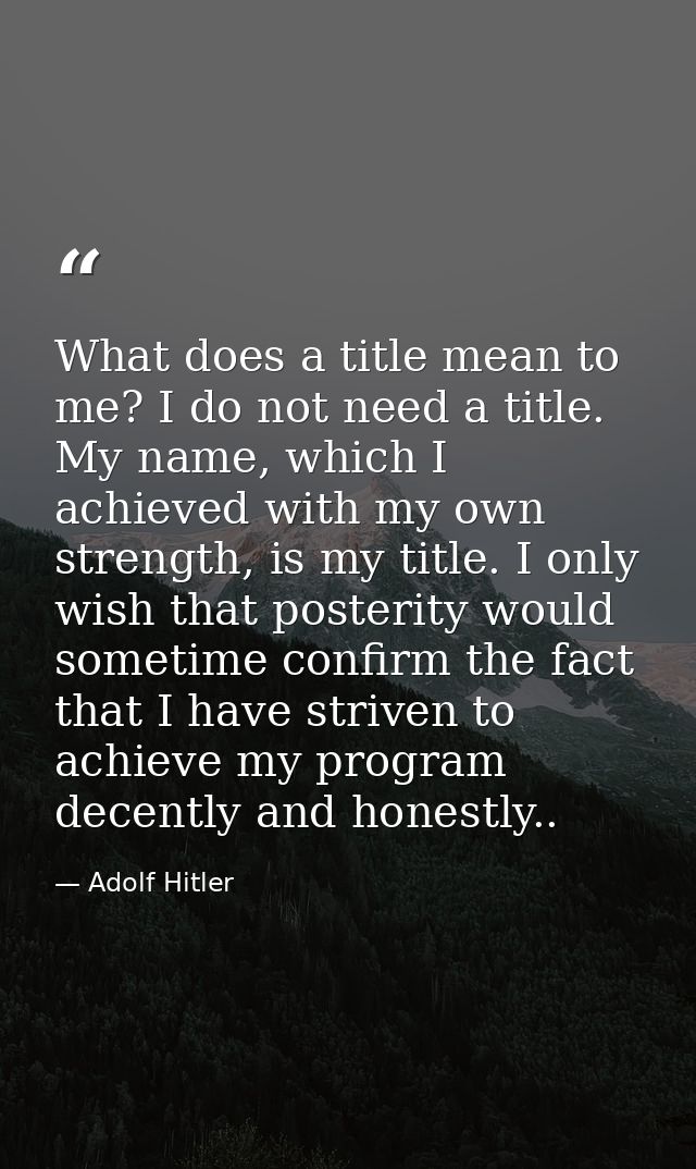 What does a title mean to me? I do not need a title. My name, which I achieved with my own strength, is my title. I only — Adolf Hitler