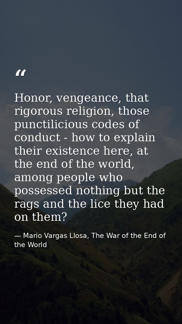 Honor, vengeance, that rigorous religion, those punctilicious codes of conduct - how to explain their existence here, at — Mario Vargas Llosa, The War of the End of the World