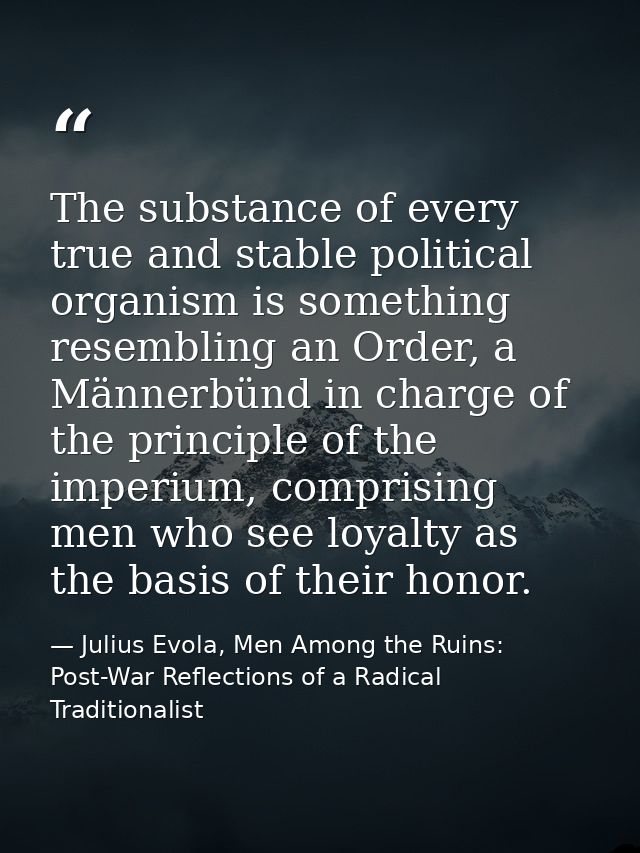 The substance of every true and stable political organism is something resembling an Order, a Männerbünd in charge of th — Julius Evola, Men Among the Ruins: Post-War Reflections of a Radical Traditionalist