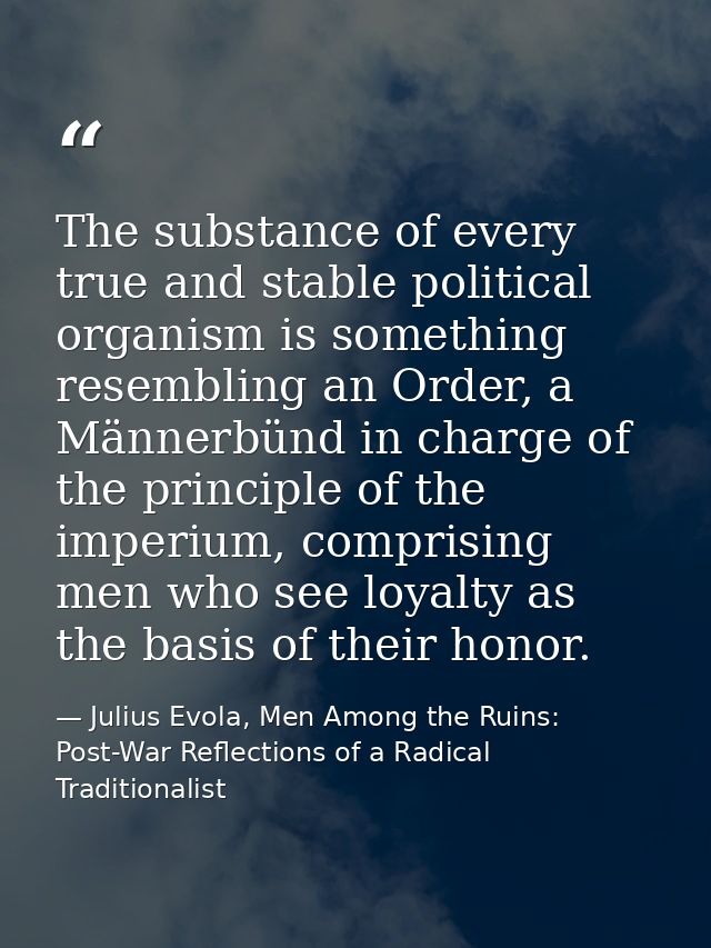 The substance of every true and stable political organism is something resembling an Order, a Männerbünd in charge of th — Julius Evola, Men Among the Ruins: Post-War Reflections of a Radical Traditionalist