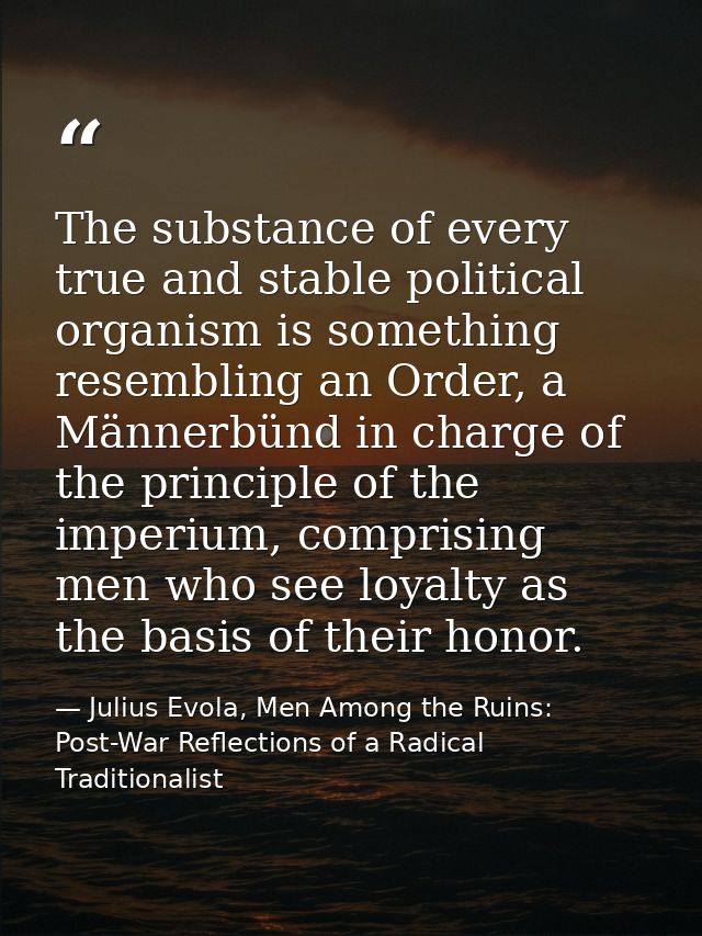 The substance of every true and stable political organism is something resembling an Order, a Männerbünd in charge of th — Julius Evola, Men Among the Ruins: Post-War Reflections of a Radical Traditionalist