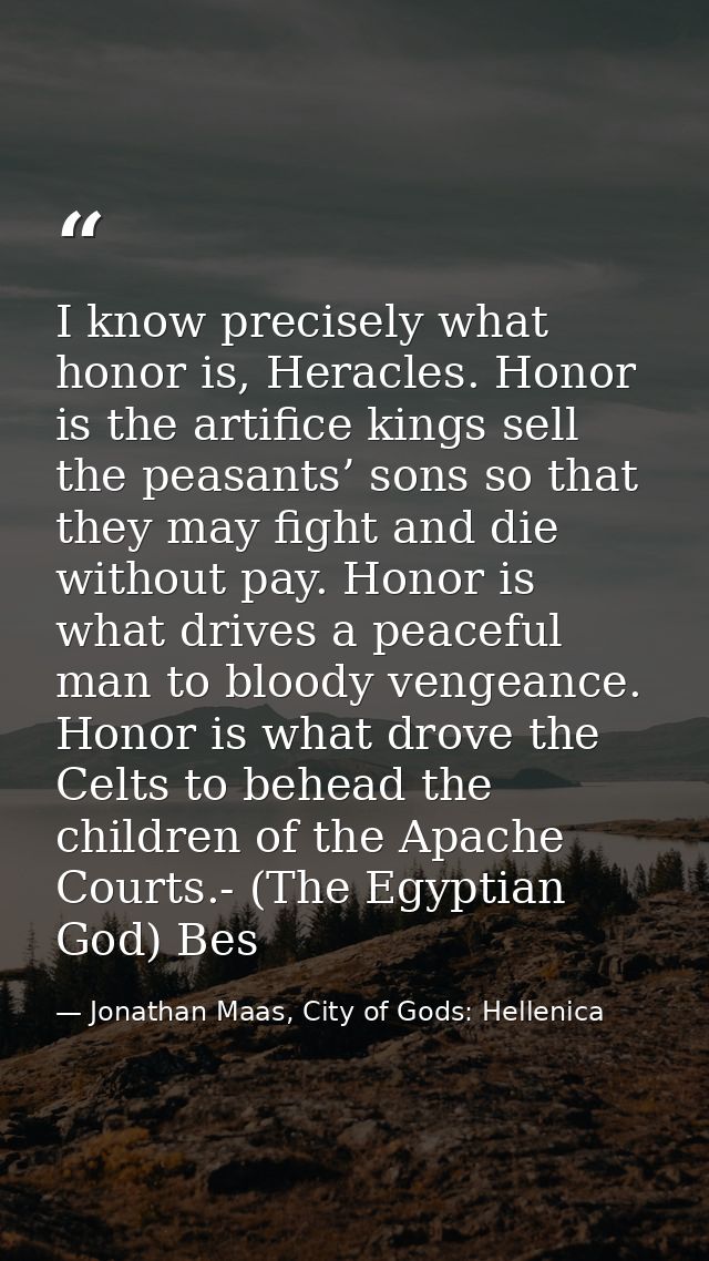 I know precisely what honor is, Heracles. Honor is the artifice kings sell the peasants’ sons so that they may fight and — Jonathan Maas, City of Gods: Hellenica