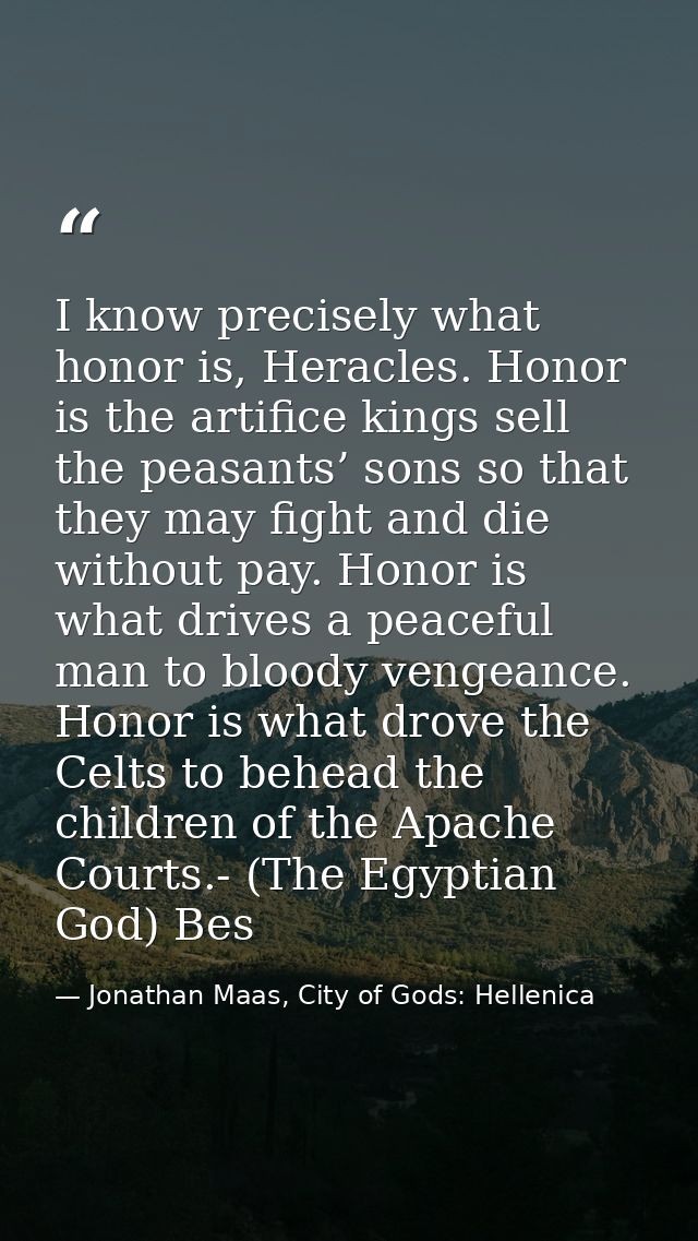 I know precisely what honor is, Heracles. Honor is the artifice kings sell the peasants’ sons so that they may fight and — Jonathan Maas, City of Gods: Hellenica