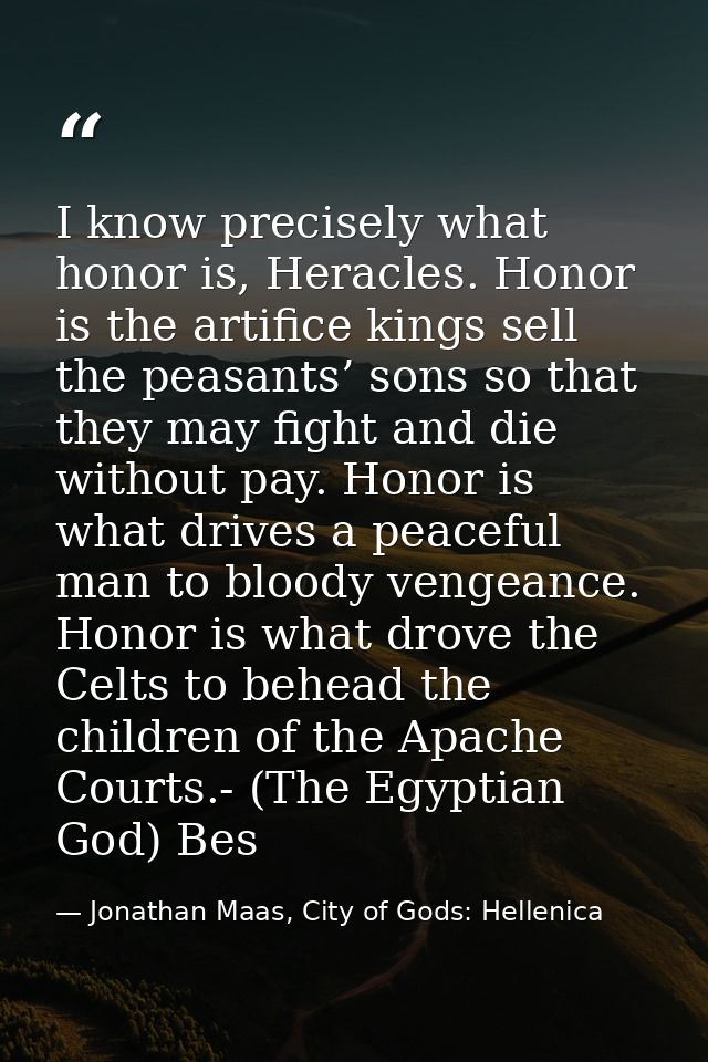 I know precisely what honor is, Heracles. Honor is the artifice kings sell the peasants’ sons so that they may fight and — Jonathan Maas, City of Gods: Hellenica