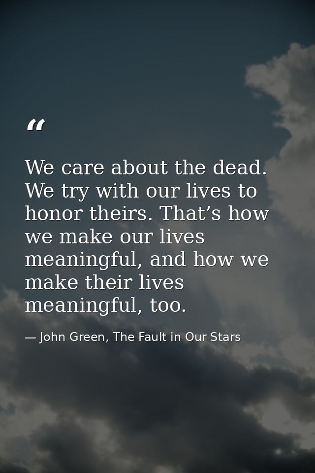 We care about the dead. We try with our lives to honor theirs. That’s how we make our lives meaningful, and how we make  — John Green, The Fault in Our Stars